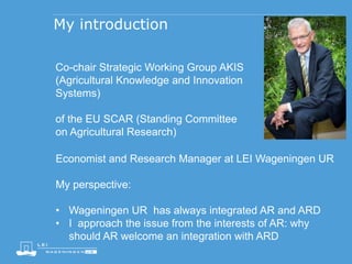 My introduction
Co-chair Strategic Working Group AKIS
(Agricultural Knowledge and Innovation
Systems)
of the EU SCAR (Standing Committee
on Agricultural Research)
Economist and Research Manager at LEI Wageningen UR
My perspective:
• Wageningen UR has always integrated AR and ARD
• I approach the issue from the interests of AR: why
should AR welcome an integration with ARD
 