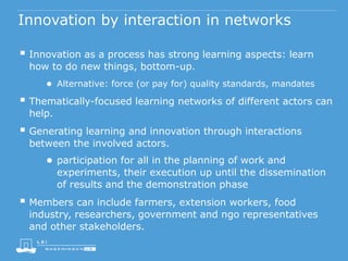 Innovation by interaction in networks
 Innovation as a process has strong learning aspects: learn
how to do new things, bottom-up.
● Alternative: force (or pay for) quality standards, mandates
 Thematically-focused learning networks of different actors can
help.
 Generating learning and innovation through interactions
between the involved actors.
● participation for all in the planning of work and
experiments, their execution up until the dissemination
of results and the demonstration phase
 Members can include farmers, extension workers, food
industry, researchers, government and ngo representatives
and other stakeholders.
 