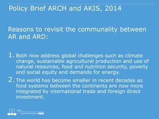 Policy Brief ARCH and AKIS, 2014
Reasons to revisit the communality between
AR and ARD:
1. Both now address global challenges such as climate
change, sustainable agricultural production and use of
natural resources, food and nutrition security, poverty
and social equity and demands for energy.
2. The world has become smaller in recent decades as
food systems between the continents are now more
integrated by international trade and foreign direct
investment.
 