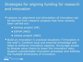 Strategies for aligning funding for research
and innovation
 Lessons on alignment and stimulation of innovation can
be learned from research projects that have recently
been carried out:
● Solinsa project (AR)
● ESFIM (ARD)
● Jolisaa project (ARD)
 Build on innovation in practical situations (“innovation in
the wild”); Combine local and external knowledge and
ideas to enhance innovative capacity; Encourage access
to diverse value chains to lower the innovation risks;
Support unpredictable innovation processes and Address
the multiple dimensions of innovation.
 