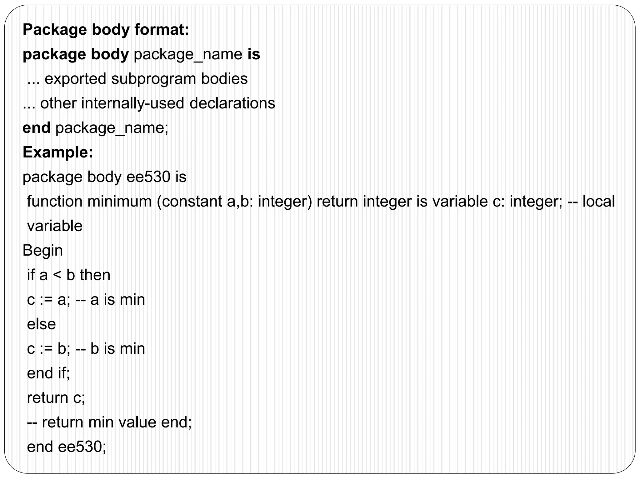 Package body format:
package body package_name is
... exported subprogram bodies
... other internally-used declarations
end package_name;
Example:
package body ee530 is
function minimum (constant a,b: integer) return integer is variable c: integer; -- local
variable
Begin
if a < b then
c := a; -- a is min
else
c := b; -- b is min
end if;
return c;
-- return min value end;
end ee530;
 