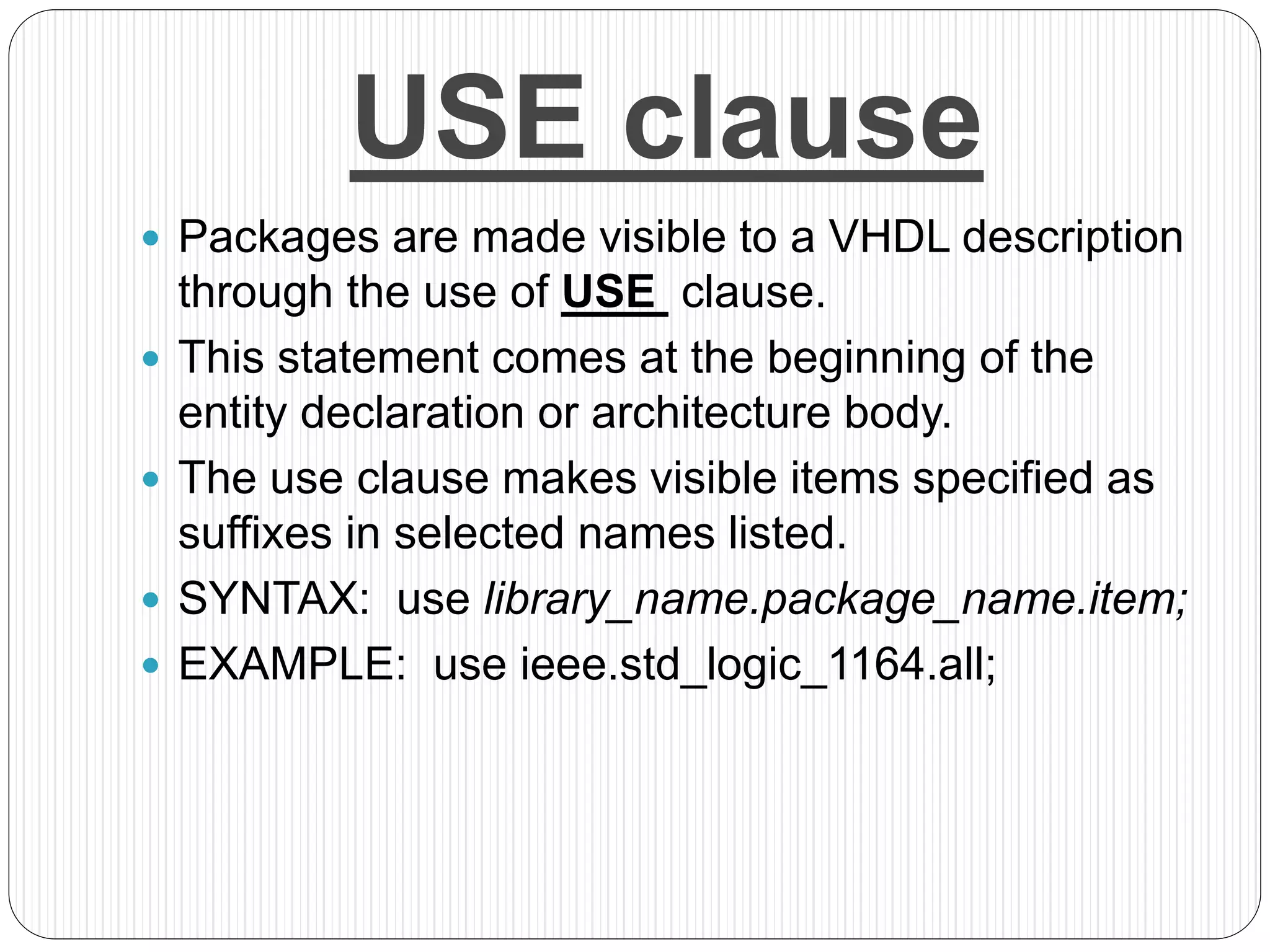 USE clause
 Packages are made visible to a VHDL description
through the use of USE clause.
 This statement comes at the beginning of the
entity declaration or architecture body.
 The use clause makes visible items specified as
suffixes in selected names listed.
 SYNTAX: use library_name.package_name.item;
 EXAMPLE: use ieee.std_logic_1164.all;
 