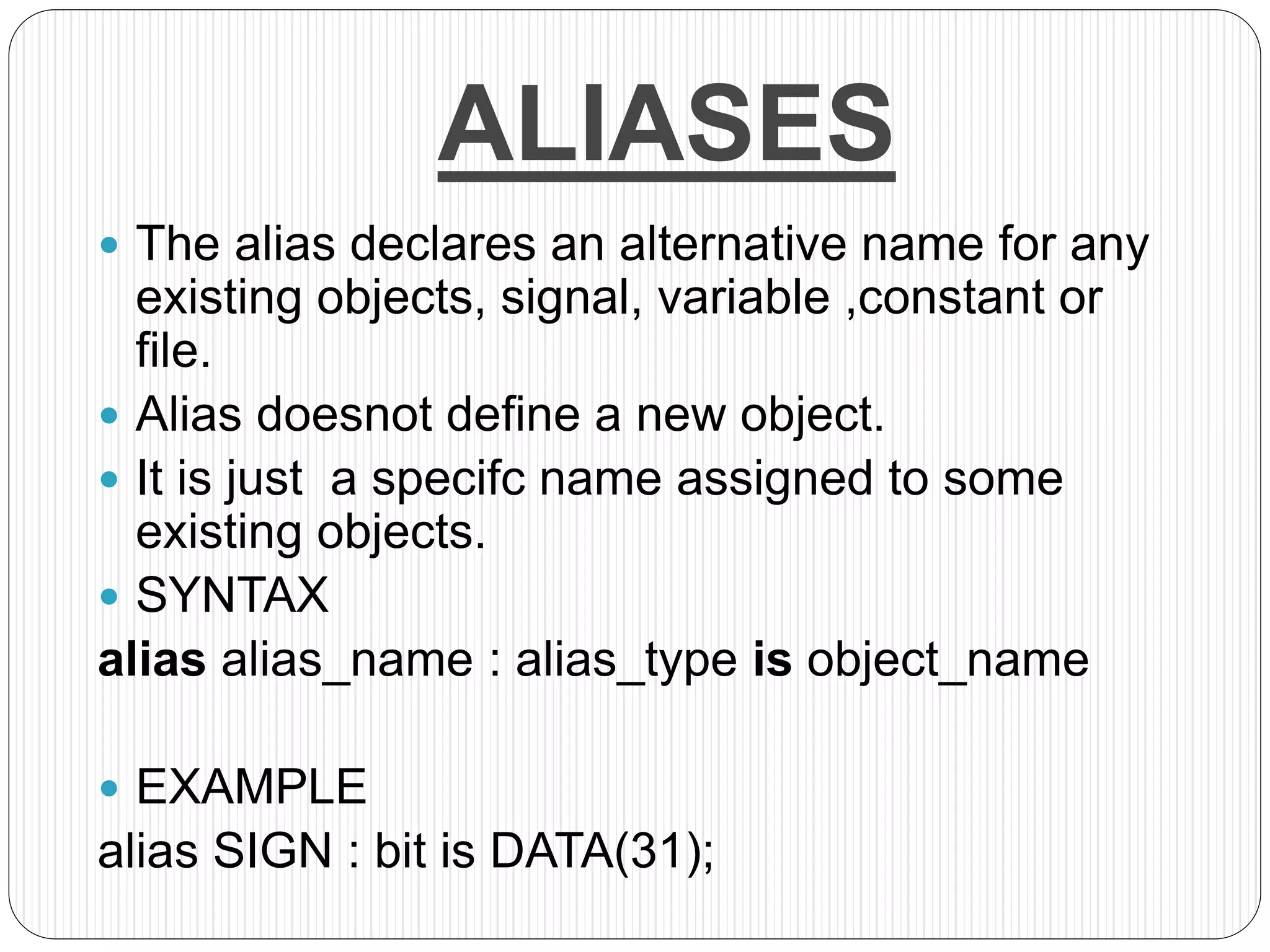 ALIASES
 The alias declares an alternative name for any
existing objects, signal, variable ,constant or
file.
 Alias doesnot define a new object.
 It is just a specifc name assigned to some
existing objects.
 SYNTAX
alias alias_name : alias_type is object_name
 EXAMPLE
alias SIGN : bit is DATA(31);
 
