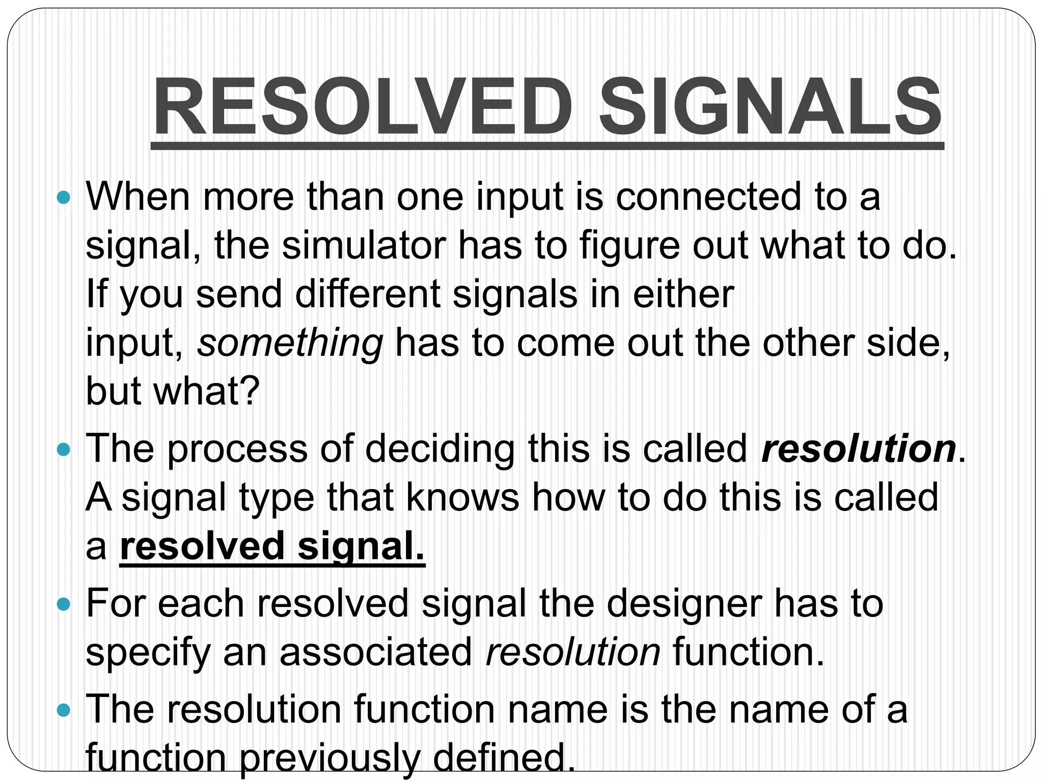 RESOLVED SIGNALS
 When more than one input is connected to a
signal, the simulator has to figure out what to do.
If you send different signals in either
input, something has to come out the other side,
but what?
 The process of deciding this is called resolution.
A signal type that knows how to do this is called
a resolved signal.
 For each resolved signal the designer has to
specify an associated resolution function.
 The resolution function name is the name of a
function previously defined.
 