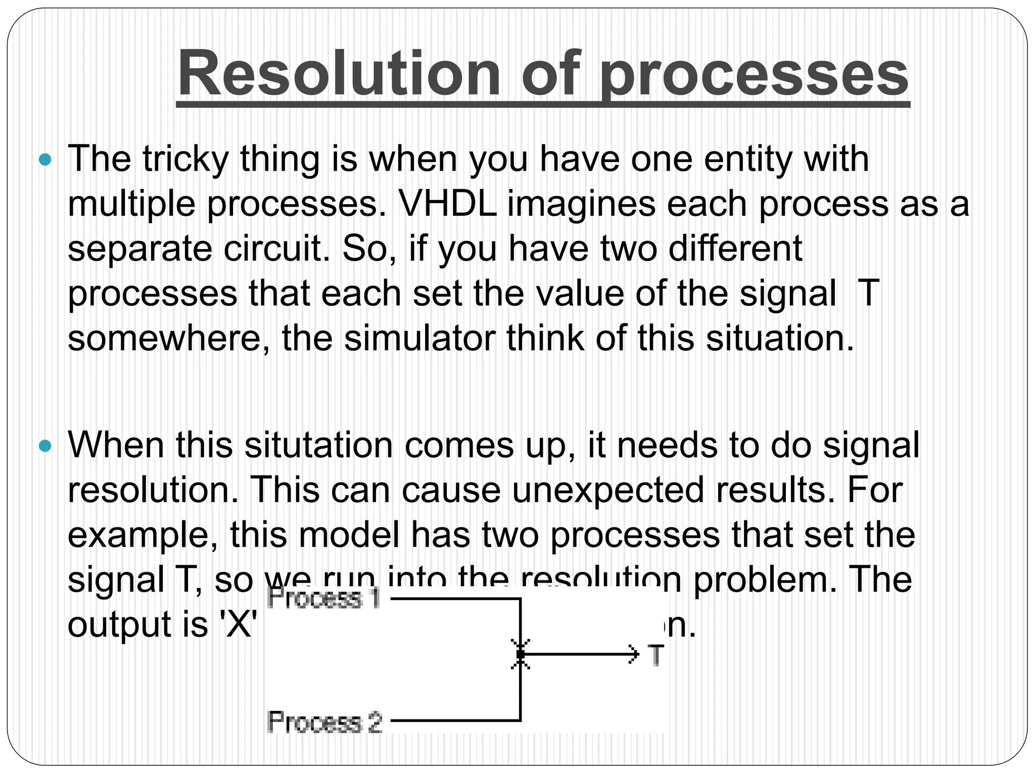 Resolution of processes
 The tricky thing is when you have one entity with
multiple processes. VHDL imagines each process as a
separate circuit. So, if you have two different
processes that each set the value of the signal T
somewhere, the simulator think of this situation.
 When this situtation comes up, it needs to do signal
resolution. This can cause unexpected results. For
example, this model has two processes that set the
signal T, so we run into the resolution problem. The
output is 'X' for most of the simulation.
 