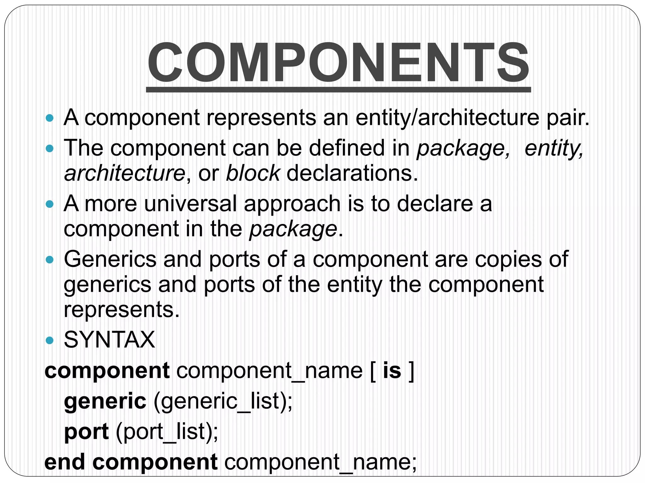 COMPONENTS
 A component represents an entity/architecture pair.
 The component can be defined in package, entity,
architecture, or block declarations.
 A more universal approach is to declare a
component in the package.
 Generics and ports of a component are copies of
generics and ports of the entity the component
represents.
 SYNTAX
component component_name [ is ]
generic (generic_list);
port (port_list);
end component component_name;
 