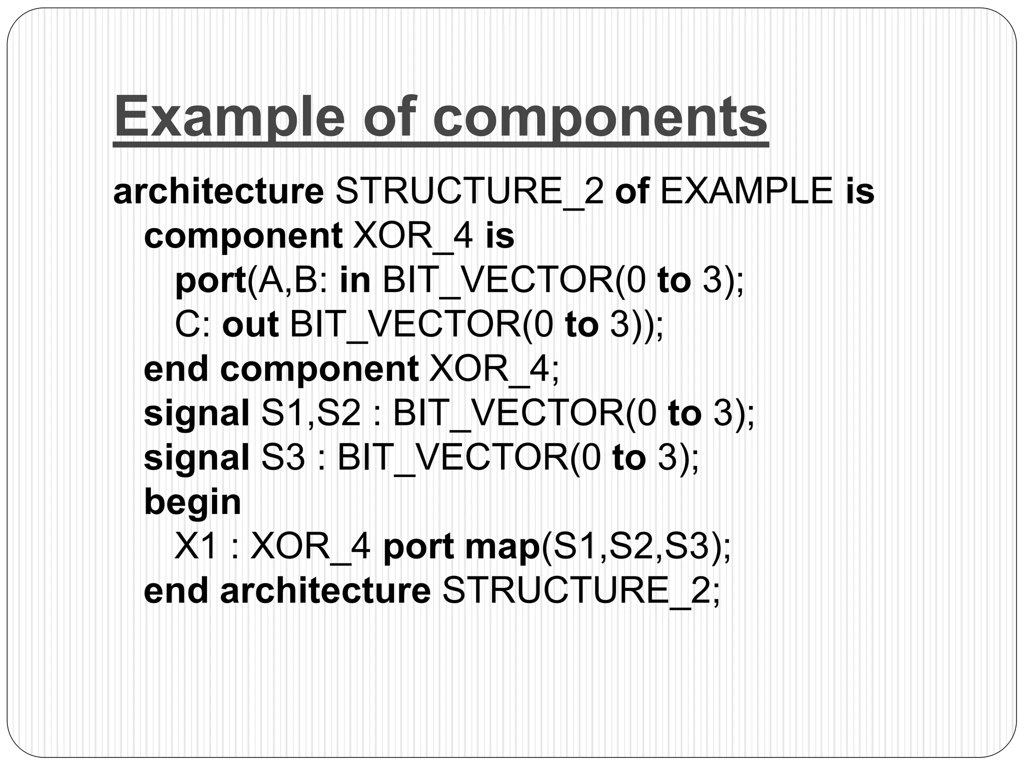 Example of components
architecture STRUCTURE_2 of EXAMPLE is
component XOR_4 is
port(A,B: in BIT_VECTOR(0 to 3);
C: out BIT_VECTOR(0 to 3));
end component XOR_4;
signal S1,S2 : BIT_VECTOR(0 to 3);
signal S3 : BIT_VECTOR(0 to 3);
begin
X1 : XOR_4 port map(S1,S2,S3);
end architecture STRUCTURE_2;
 