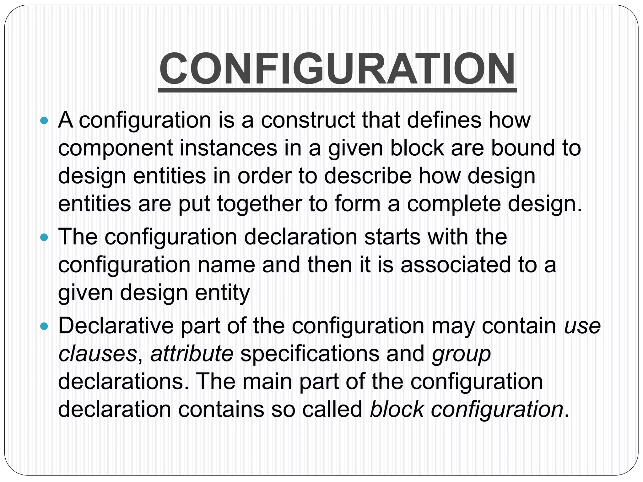 CONFIGURATION
 A configuration is a construct that defines how
component instances in a given block are bound to
design entities in order to describe how design
entities are put together to form a complete design.
 The configuration declaration starts with the
configuration name and then it is associated to a
given design entity
 Declarative part of the configuration may contain use
clauses, attribute specifications and group
declarations. The main part of the configuration
declaration contains so called block configuration.
 
