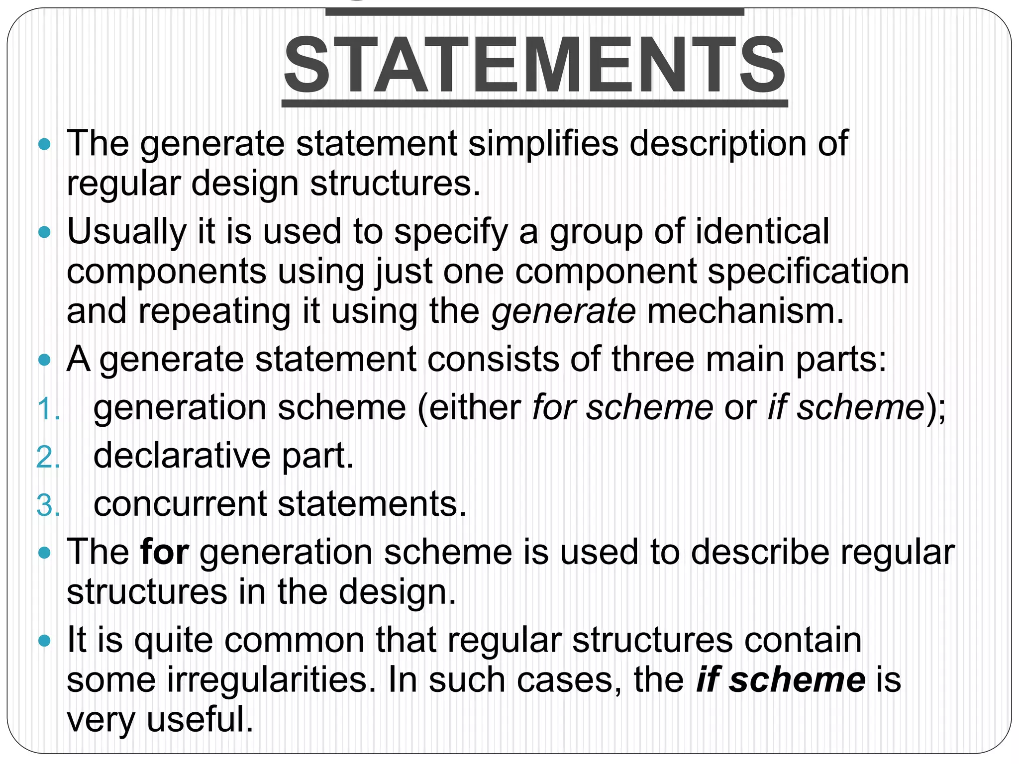 STATEMENTS
 The generate statement simplifies description of
regular design structures.
 Usually it is used to specify a group of identical
components using just one component specification
and repeating it using the generate mechanism.
 A generate statement consists of three main parts:
1. generation scheme (either for scheme or if scheme);
2. declarative part.
3. concurrent statements.
 The for generation scheme is used to describe regular
structures in the design.
 It is quite common that regular structures contain
some irregularities. In such cases, the if scheme is
very useful.
 