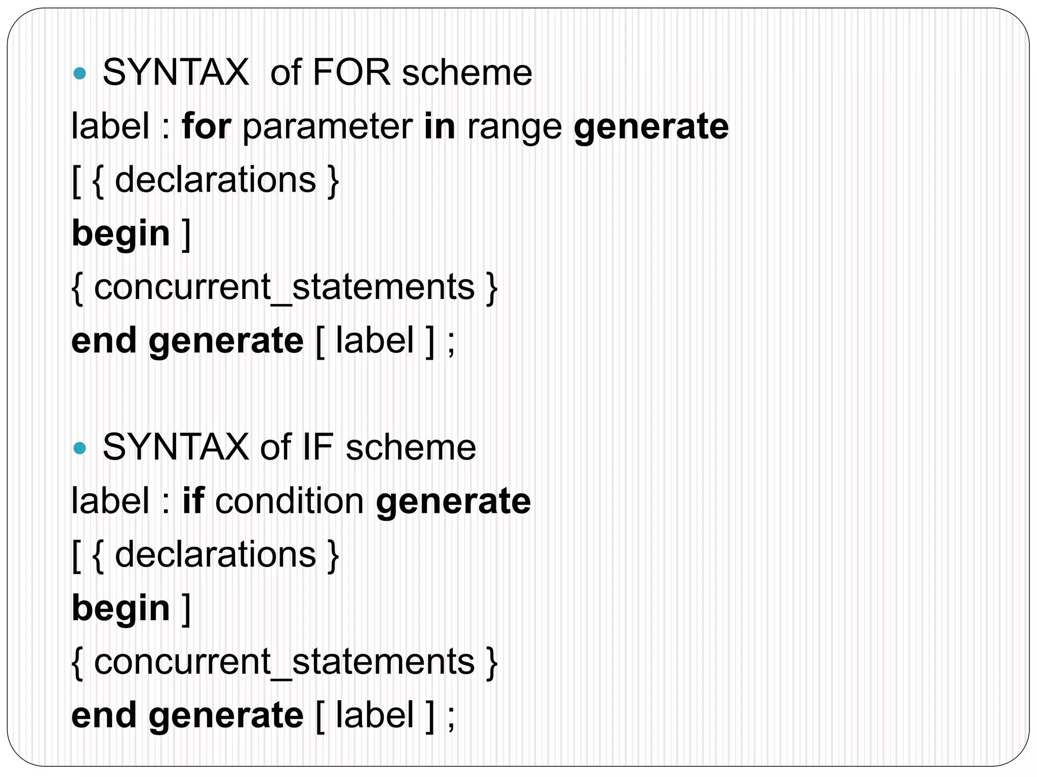  SYNTAX of FOR scheme
label : for parameter in range generate
[ { declarations }
begin ]
{ concurrent_statements }
end generate [ label ] ;
 SYNTAX of IF scheme
label : if condition generate
[ { declarations }
begin ]
{ concurrent_statements }
end generate [ label ] ;
 