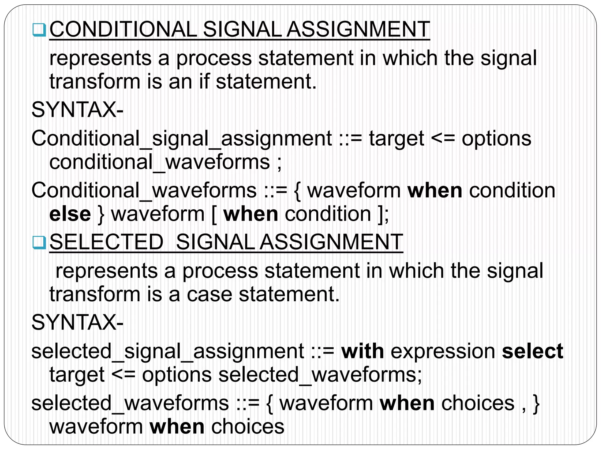 CONDITIONAL SIGNAL ASSIGNMENT
represents a process statement in which the signal
transform is an if statement.
SYNTAX-
Conditional_signal_assignment ::= target <= options
conditional_waveforms ;
Conditional_waveforms ::= { waveform when condition
else } waveform [ when condition ];
SELECTED SIGNAL ASSIGNMENT
represents a process statement in which the signal
transform is a case statement.
SYNTAX-
selected_signal_assignment ::= with expression select
target <= options selected_waveforms;
selected_waveforms ::= { waveform when choices , }
waveform when choices
 