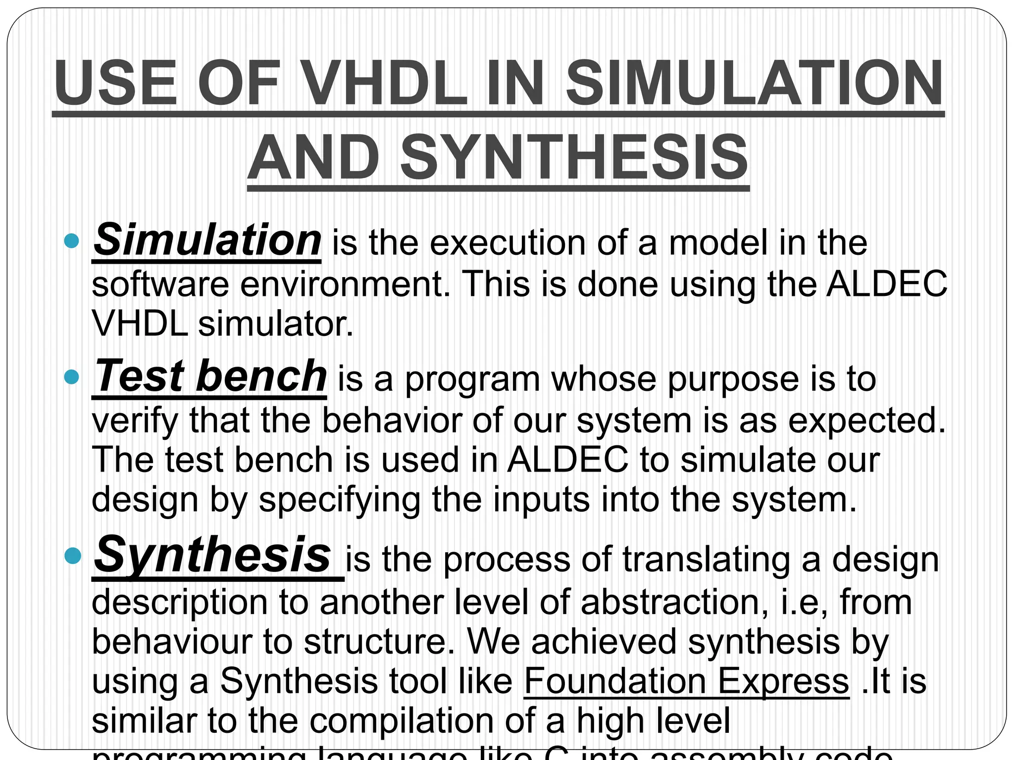 USE OF VHDL IN SIMULATION
AND SYNTHESIS
 Simulation is the execution of a model in the
software environment. This is done using the ALDEC
VHDL simulator.
 Test bench is a program whose purpose is to
verify that the behavior of our system is as expected.
The test bench is used in ALDEC to simulate our
design by specifying the inputs into the system.
 Synthesis is the process of translating a design
description to another level of abstraction, i.e, from
behaviour to structure. We achieved synthesis by
using a Synthesis tool like Foundation Express .It is
similar to the compilation of a high level
 