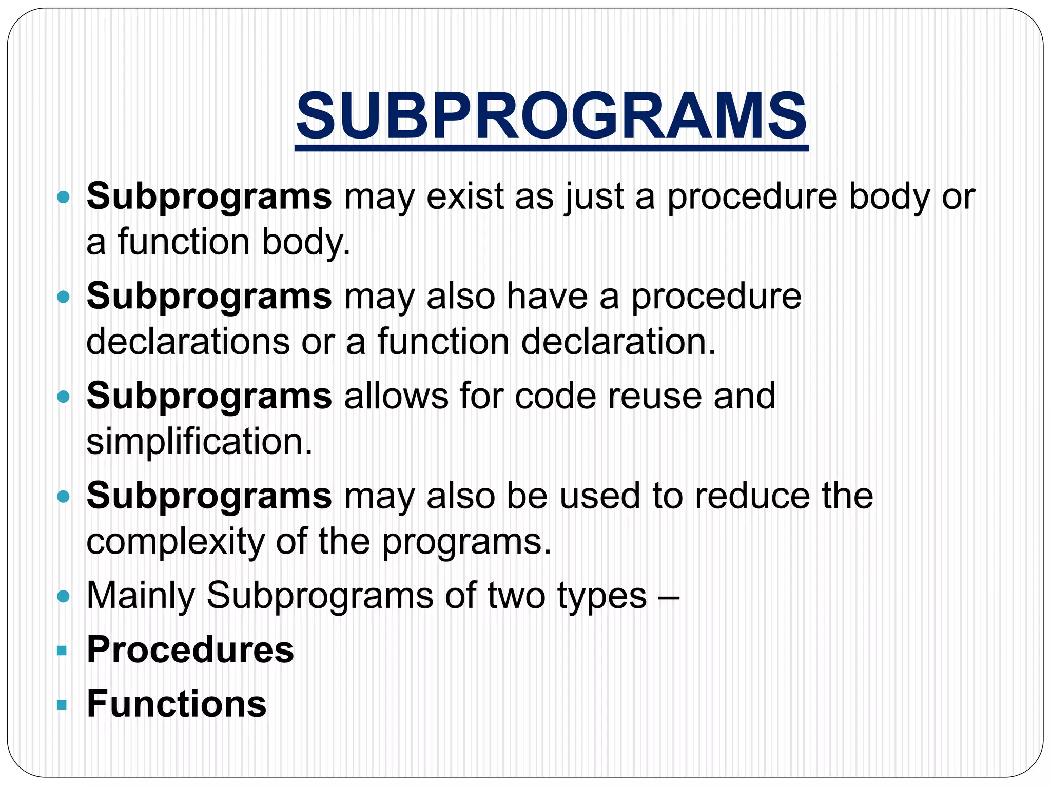 SUBPROGRAMS
 Subprograms may exist as just a procedure body or
a function body.
 Subprograms may also have a procedure
declarations or a function declaration.
 Subprograms allows for code reuse and
simplification.
 Subprograms may also be used to reduce the
complexity of the programs.
 Mainly Subprograms of two types –
 Procedures
 Functions
 