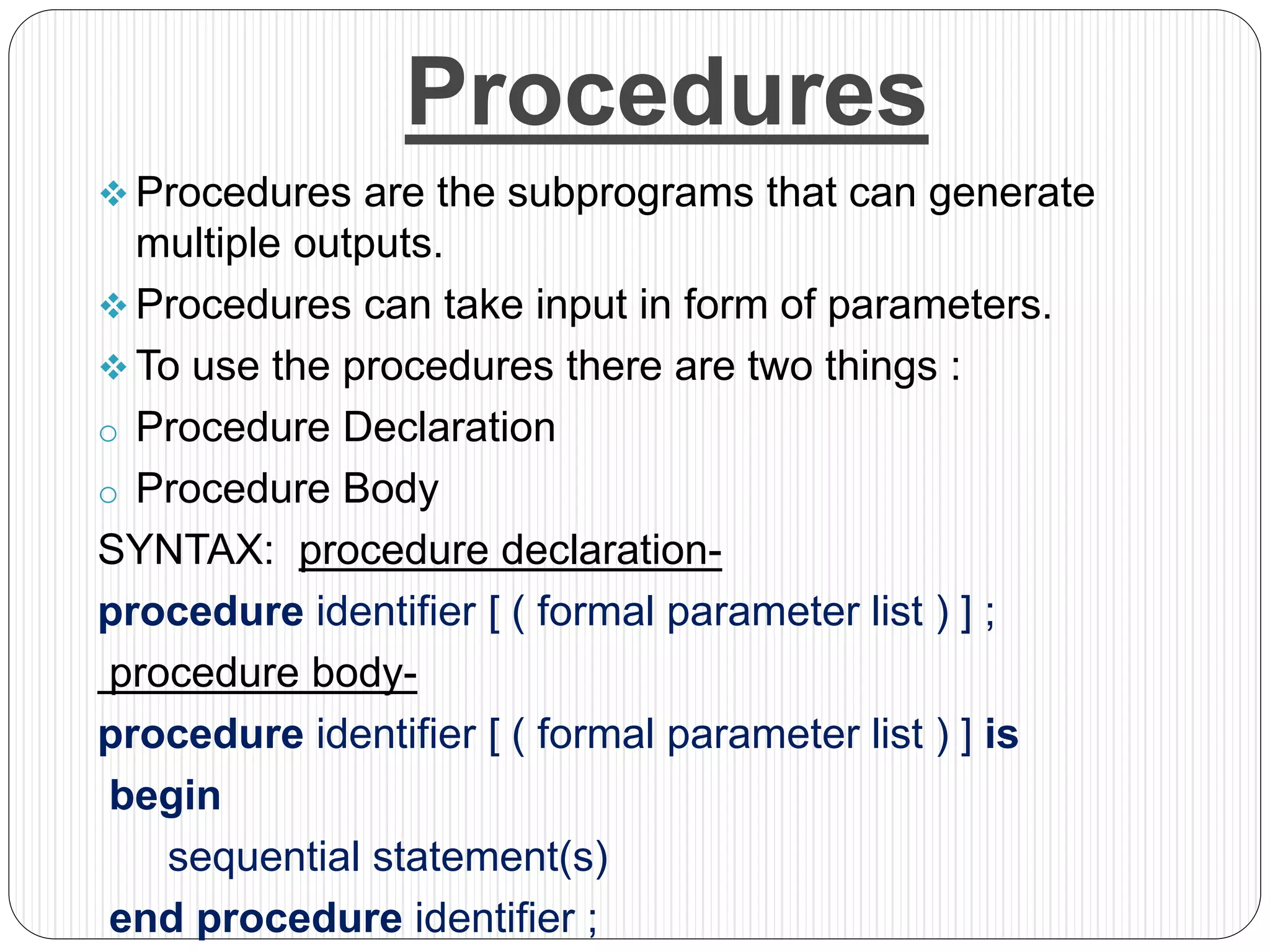 Procedures
 Procedures are the subprograms that can generate
multiple outputs.
 Procedures can take input in form of parameters.
 To use the procedures there are two things :
o Procedure Declaration
o Procedure Body
SYNTAX: procedure declaration-
procedure identifier [ ( formal parameter list ) ] ;
procedure body-
procedure identifier [ ( formal parameter list ) ] is
begin
sequential statement(s)
end procedure identifier ;
 