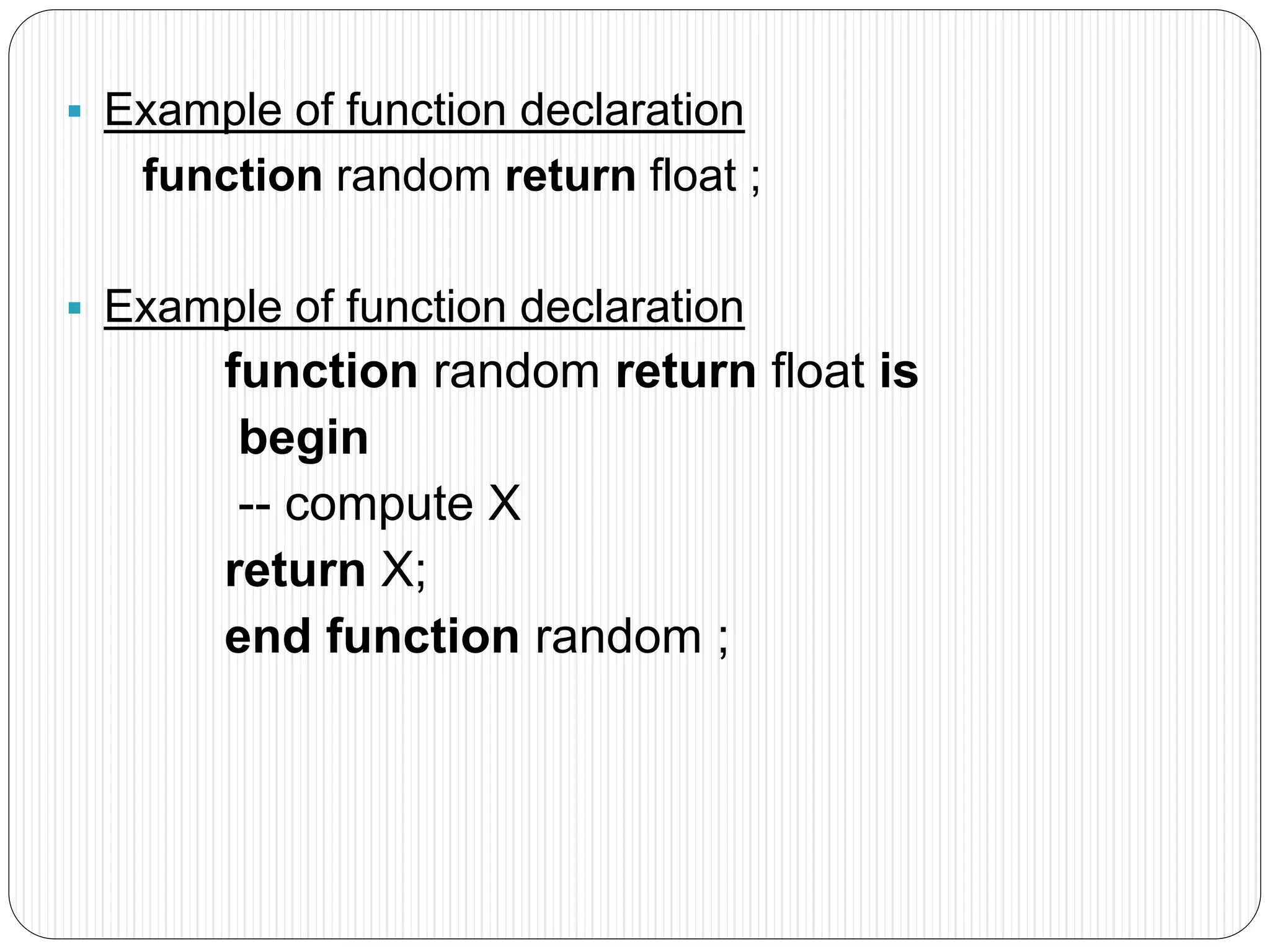  Example of function declaration
function random return float ;
 Example of function declaration
function random return float is
begin
-- compute X
return X;
end function random ;
 