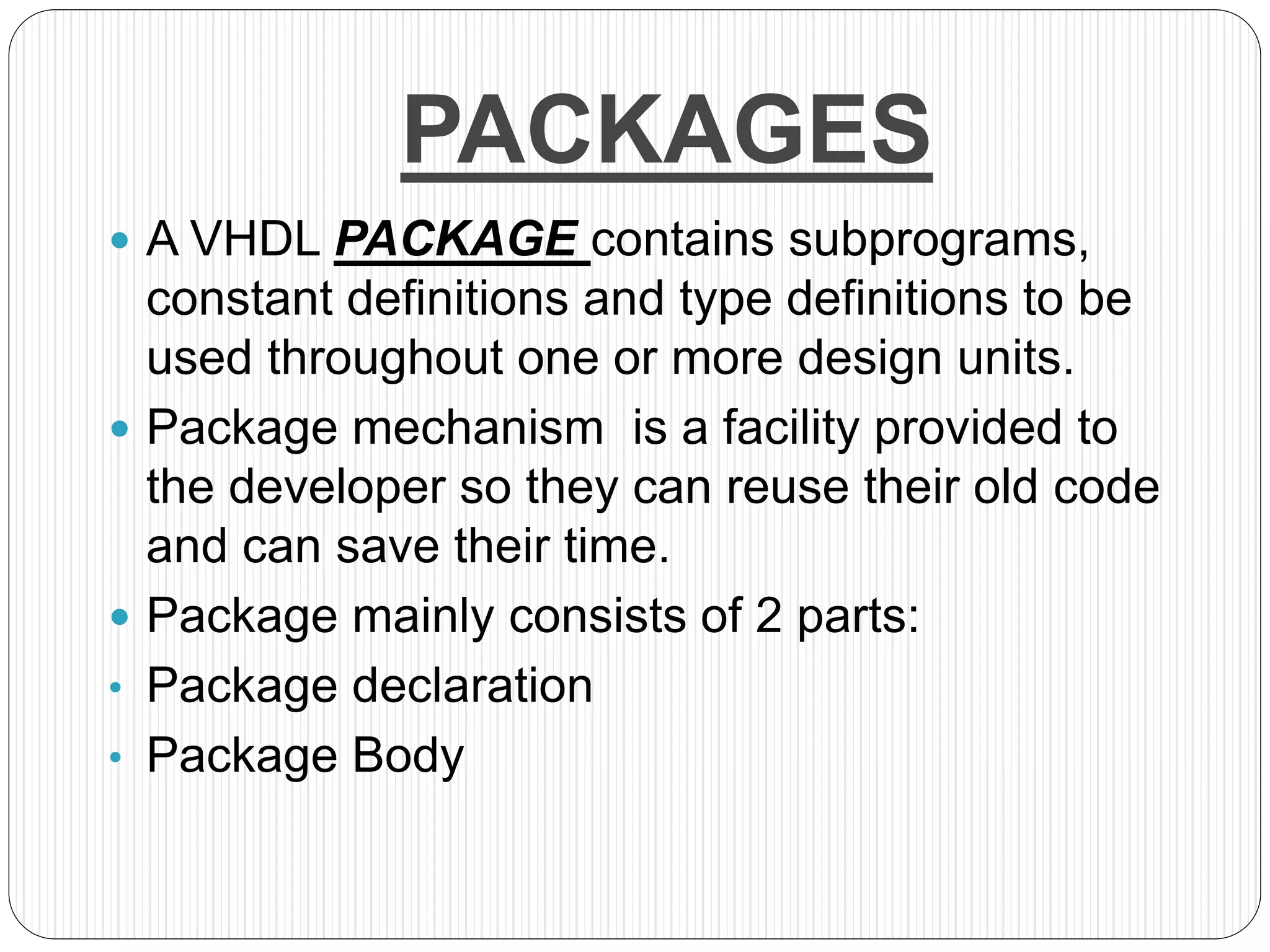 PACKAGES
 A VHDL PACKAGE contains subprograms,
constant definitions and type definitions to be
used throughout one or more design units.
 Package mechanism is a facility provided to
the developer so they can reuse their old code
and can save their time.
 Package mainly consists of 2 parts:
• Package declaration
• Package Body
 