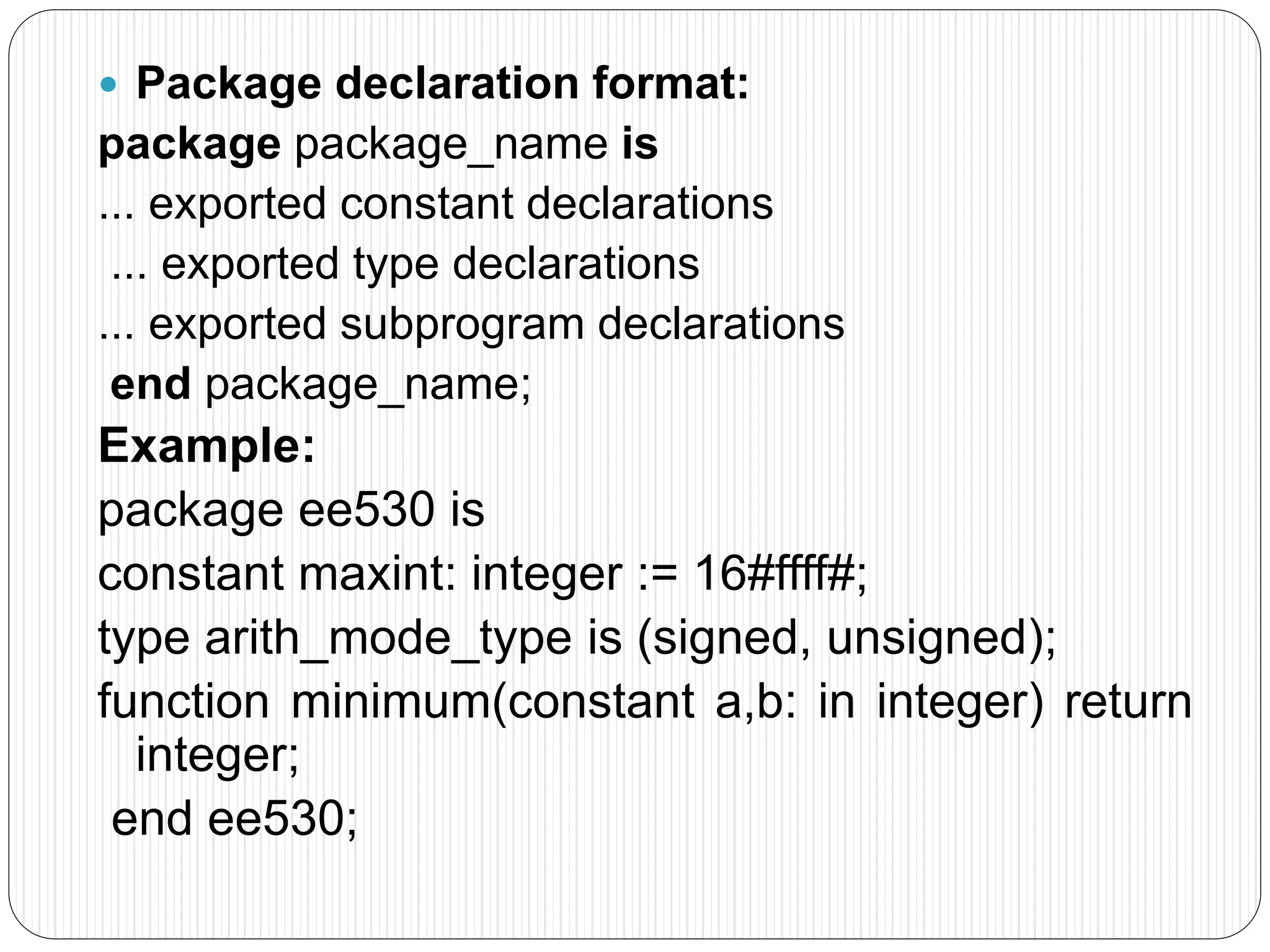  Package declaration format:
package package_name is
... exported constant declarations
... exported type declarations
... exported subprogram declarations
end package_name;
Example:
package ee530 is
constant maxint: integer := 16#ffff#;
type arith_mode_type is (signed, unsigned);
function minimum(constant a,b: in integer) return
integer;
end ee530;
 