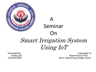 A
Seminar
On
Smart Irrigation System
Using IoT
Submitted By: Submitted To :
Kritika Jain Department of ECE
(15EEAEC045) Govt. Engineering College, Ajmer
 