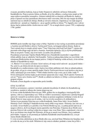 ovaj put, porodična tradicija, koju je Isidor Stojanović zabeležio od kneza Aleksandra
Karađorđevića. Petar je prosio Jelenu za Đorđa, ali je bio odbijen, a razlog tome moglo je biti
samo njihovo porodično siromaštvo. Jelenini roditelji bili su imućniji od Đorđevih, mada je
priča o njenom ocu kao jaseničkom obor-knezu malo verovatna. Ono što nije mogao da dobije
načinom koji su određivali običaji, Đorđe je ostvario otmicom. Zapažena je već tada njegova
pokretljivost - pomalo je i hajdukovo - pa je ugrabio priliku te Jelenu **iz Jagnjila oteo i odveo
doma, kad je jednom došla s kotlovima na vodu**. To se moglo desiti u jesen 1785, a najkasnije
1786. godine
Bekstvo iz Srbije
ĐORĐE posle ženidbe nije dugo ostao u Srbiji. Najčešće se kao razlog za porodično preseljenje
u Austriju navodi Đorđevo ubistvo Turčina pod Visom, na kragujevačkom drumu. Kada su
Turci saznali da je to moglo učiniti samo **ono Vlaše koje služi kod Fazli baše**, njemu nije
preostalo ništa drugo nego da beži u Austriju. Austrijska agitacija, čiji je cilj bio pridobijanje
Srba za rat protiv Turske, nije čvrst motiv za seobu cele porodice.
Pouzdanije je kazivanje Topolca Đurđa Milojevića o Karađorđevoj porodici i zagoričkom
čitluk-sahibiji, koje je zabeležio Vuk Karadžić. Turčin je jednog dana došao na svoj čitluk i tek
oženjenog Đorđa poslao da mu kupuje jarčeve. Udaljivši budućeg vožda od kuće, ovim rečima
obratio se Karađorđevoj majci:
- E, Marice! I ti se sačuva od mene i kćeri sačuva; ali snaju nećeš sačuvati - pa joj pruži dukat. -
Na, uzmi to, pa Jelena doveče da spava sa mnom.
Karađorđe se u međuvremenu vratio i kad je čuo čitluk sahibijine reči, hteo je odmah puškom
da ga ubije, ali ga je u tome sprečila majka. Kad je Turčin posvršavao svoje poslove ona mu je
rekla, ispraćajući ga svom domu: **Dok mlada omiriše svoje cveće, pa će onda i tuđe.**
Ovim umirujućim rečima majka je privremeno spasavala sina i snaju. Da bi sprečio Turčina da
ostvari **pravo prve bračne noći**, Đorđe se odlučio na bekstvo iz Srbije s celom porodicom i
grupom seljana.
Prelazak u Srem dogodio se neposredno posle ženidbe.
OTAC ILI OČUH
KAD su savremenici, a potom i istoričari, pokušali da prikriju ili ublaže čin Karađorđevog
oceubistva, nastala je zabuna oko imena njegovog oca.
Iz života vožda Karađorđa Petrovića pre 1804. godine dva su događaja u istoriografiji bila
sporna, i oba su u neposrednoj vezi. NJih su voždovi savremenici, književnici i potonji biografi
opisivali i tumačili na različite načine. Ni danas ne postoji usaglašeno mišljenje o tome da li je
Đorđe Petrović imao samo oca ili očuha, i da li je izvršio oceubistvo ili očuhoubistvo.
Većina izvora pominje Petra kao oca vožda Karađorđa. Samo Petar Jokić, Jovan Hadžić,
Dimitrije Tirol i Nikolaj P. Nadeždin koriste stariji oblik ovog imena - Petronije, kao ime oca, a
ne očuha. Jovan Hadžić je u početku zvao Petrom Đorđevog oca, i u jednoj pesmi opevao je
njegovo ubistvo, da bi na drugom mestu upotrebio ime Petronije. Činjenica da je Đorđe uzeo
prezime Petrović ide u prilog tvrdnji da se njegov otac zvao Petar. Nije u suprotnosti s tim ni to
da je ocu kršteno ime moglo biti Petronije, ali da ga je narod zvao Petrom, i da je nadimak
preovladao. I njegov je sin poznatiji po nadimku Karađorđe (otud Karađorđevići), a ne po
imenu Đorđe (Đorđevići).
U svim izvorima zabeleženo je da je Đorđe ubio oca, sem kod Sime Milutinovića Sarajlije, koji
je tvrdio da mu je to bio očuh. Milutinović nije ostavio nikakav podatak o tome šta je bilo s
 