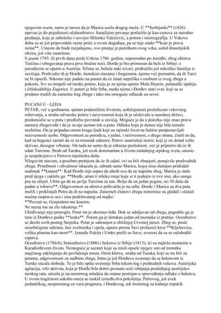 njegovim ocem, samo je naveo da je Marica uzela drugog muža. U **Serbijanki** (1826)
opevao je do pojedinosti očuhoubistvo. Sarajlijino pevanje poslužilo je kao osnova za narodno
predanje, koje je zabeležio i usvojio Milenko Vukićević, a potom i istoriografija. U Vukovo
doba su se još pripovedale razne priče o ovom događaju, pa se nije znalo **koje je prava
istina**. Umesto da bude razjašnjeno, ovo pitanje je početkom ovog veka, usled dinastijskih
obzira, još više zamršeno.
S jeseni 1785. ili prvih dana posle Uskrsa 1786. godine, neposredno po ženidbi, zbog ubistva
Turčina i izbegavanja prava prve bračne noći, Đorđe je bio primoran da beži iz Srbije: s
porodicom se uputio u Austriju. NJima se, beleže neki izvori, pridružilo još nekoliko familija iz
zavičaja. Predvodio ih je Đorđe, šumskim stazama i bogazama, njemu već poznatim, da ih Turci
ne bi opazili. Nikome nije padalo na pamet da će imati neprilika s osobom iz ovog zbega u
pokretu. Svi su strepeli od turske potere, koju je za njima uputio Mula Husein, palanački spahija
i čitluksahibija Zagorice. U poteri je bilo Srba, među njima i Đorđev stari svat, koji su se
predano trudili da zametnu trag zbegu i tako mu omoguće odlazak na sever.
PUCANJ U - LEĐA
PETAR, već u godinama, sputan podaničkim životom, uobičajenom posledicom vekovnog
robovanja, u strahu od turske potere i neizvesnosti koja ih je očekivala u susednoj državi,
predomislio se u putu i predložio povratak u zavičaj. Moguće je da u početku nije znao pravu
nameru zbegovođe i da je za nju saznao tek u putu. Odluka koju je doneo nije bila nimalo
neobična. On je pripadao onom krugu ljudi koji su rajinski život na baštini pretpostavljali
neizvesnosti seobe. Odgovornost za porodicu, s jedne, i neizvesnost, s druge strane, činili su da,
kad su begunci zastali da se za trenutak odmore, Petrov unutrašnji nemir, koji je on dotad vešto
skrivao, dosegne vrhunac. On tada ne samo da je otkazao poslušnost, već je pripretio da će ih
odati Turcima. Strah od Turaka, još uvek dominantan u životu ondašnjeg srpskog sveta, unosio
je nespokojstvo u Petrovu rajetinsku dušu.
NJegovim stavom, a posebno pretnjom da će ih odati, svi su bili zbunjeni, ponajviše predvodnik
zbega. Prisebnost i odvažnost iskazala je, odmah samo Marica, kojoj nisu slučajno pridodali
nadimak **katana**. Kad Đorđe nije uspeo da ubedi oca da ne napušta zbeg, Marica je stala
pred njega i zaklela ga: **Đorđe, aram ti mleko moje koje si ti podojio iz ove sise, ako onoga
psa ne ubiješ. Ubite ga da ne javlja Turcima za nas. Bolje da on jedan pogine, no 30 duša da
padne u robstvo**. Odgovornost za ubistvo prihvatila je na sebe. Đorđe i Marica su dva puta
molili i preklinjali Petra da ih ne napušta. Zanemeli članovi zbega netremice su gledali i slušali
mučnu raspravu oca i sina podržavanog od majke:
**Povrati se, Gospodom me kumim,
Ne meraj me na zlo iskušenje.**
Ubeđivanje nije pomoglo, Petar im je okrenuo leđa. Dok se udaljavao od zbega, pogodilo ga je
tane iz Đorđeve puške **toska**. Potom ga je dotukao jedan od momaka iz pratnje. Oceubistvo
se desilo uvrh pustog Stojnika. Petar je sahranjen u obližnjoj Crvenoj jaruzi. Zbeg se, posle
neuobičajene sahrane, bez sveštenika i opela, uputio prema Savi prolazeći kroz **Klještevicu,
veliku planinu kao more**. Između Paleža i Umke prešli su Savu, uvereni da su se oslobodili
ropstva.
Oceubistvo (1786/6), bratoubistvo (1806) i bekstvo iz Srbije (1813), tri su najteža momenta u
Karađorđevom životu. Nemoguće je saznati koje su misli opsele njegov um od trenutka
majčinog zaklinjanja do povlačenja oroza. Osim kletve, straha od Turaka, koji su im bili za
petama, odgovornosti za sudbinu zbega, bitno je još Đorđevo uverenje da se bekstvom iz
Turske sticala sloboda. To je bilo opšte uverenje Srba tokom tog i prethodnih vekova. Austrijska
agitacija, vrlo aktivna, koja je Đorđu bila dobro poznata uoči izbijanja poslednjeg austrijsko-
turskog rata, uticala je na nemirnog mladića da ostane postojan u sprovođenju odluke o bekstvu.
U ovom tragičnom sukobu oseća se raskid između dva pokolenja, Petrovog, još uvek
podaničkog, nespremnog za veća pregnuća, i Đorđevog, tek brušenog za kidanje ropskih
 