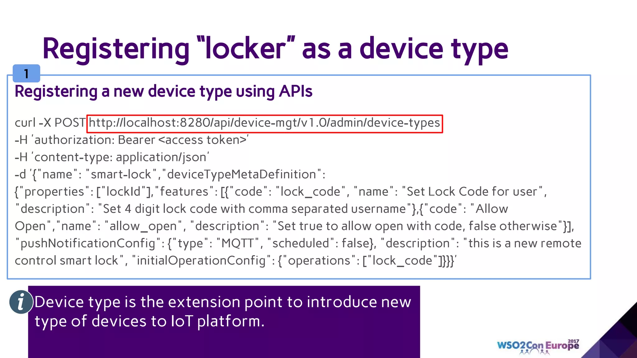 Registering “locker” as a device type
curl -X POST http://localhost:8280/api/device-mgt/v1.0/admin/device-types
-H 'authorization: Bearer <access token>'
-H 'content-type: application/json'
-d '{"name": "smart-lock","deviceTypeMetaDefinition":
{"properties": ["lockId"],"features": [{"code": "lock_code", "name": "Set Lock Code for user",
"description": "Set 4 digit lock code with comma separated username"},{"code": "Allow
Open","name": "allow_open", "description": "Set true to allow open with code, false otherwise"}],
"pushNotificationConfig": {"type": "MQTT", "scheduled": false}, "description": "this is a new remote
control smart lock", "initialOperationConfig": {"operations": ["lock_code"]}}}'
Registering a new device type using APIs
1
Device type is the extension point to introduce new
type of devices to IoT platform.
 