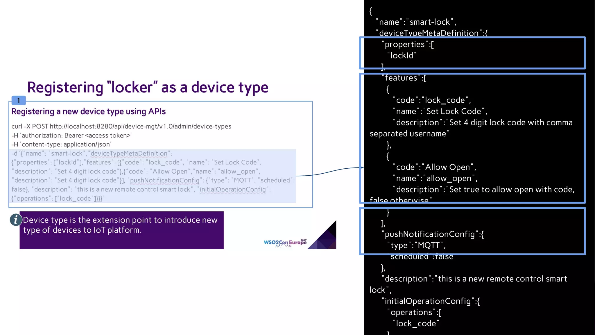 {
"name":"smart-lock",
"deviceTypeMetaDefinition":{
"properties":[
"lockId"
],
"features":[
{
"code":"lock_code",
"name":"Set Lock Code",
"description":"Set 4 digit lock code with comma
separated username"
},
{
"code":"Allow Open",
"name":"allow_open",
"description":"Set true to allow open with code,
false otherwise"
}
],
"pushNotificationConfig":{
"type":"MQTT",
"scheduled":false
},
"description":"this is a new remote control smart
lock",
"initialOperationConfig":{
"operations":[
"lock_code"
 