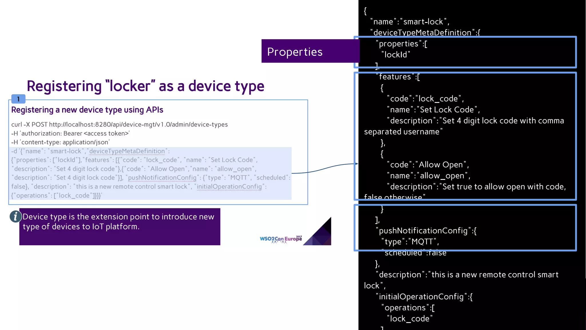 {
"name":"smart-lock",
"deviceTypeMetaDefinition":{
"properties":[
"lockId"
],
"features":[
{
"code":"lock_code",
"name":"Set Lock Code",
"description":"Set 4 digit lock code with comma
separated username"
},
{
"code":"Allow Open",
"name":"allow_open",
"description":"Set true to allow open with code,
false otherwise"
}
],
"pushNotificationConfig":{
"type":"MQTT",
"scheduled":false
},
"description":"this is a new remote control smart
lock",
"initialOperationConfig":{
"operations":[
"lock_code"
Properties
 