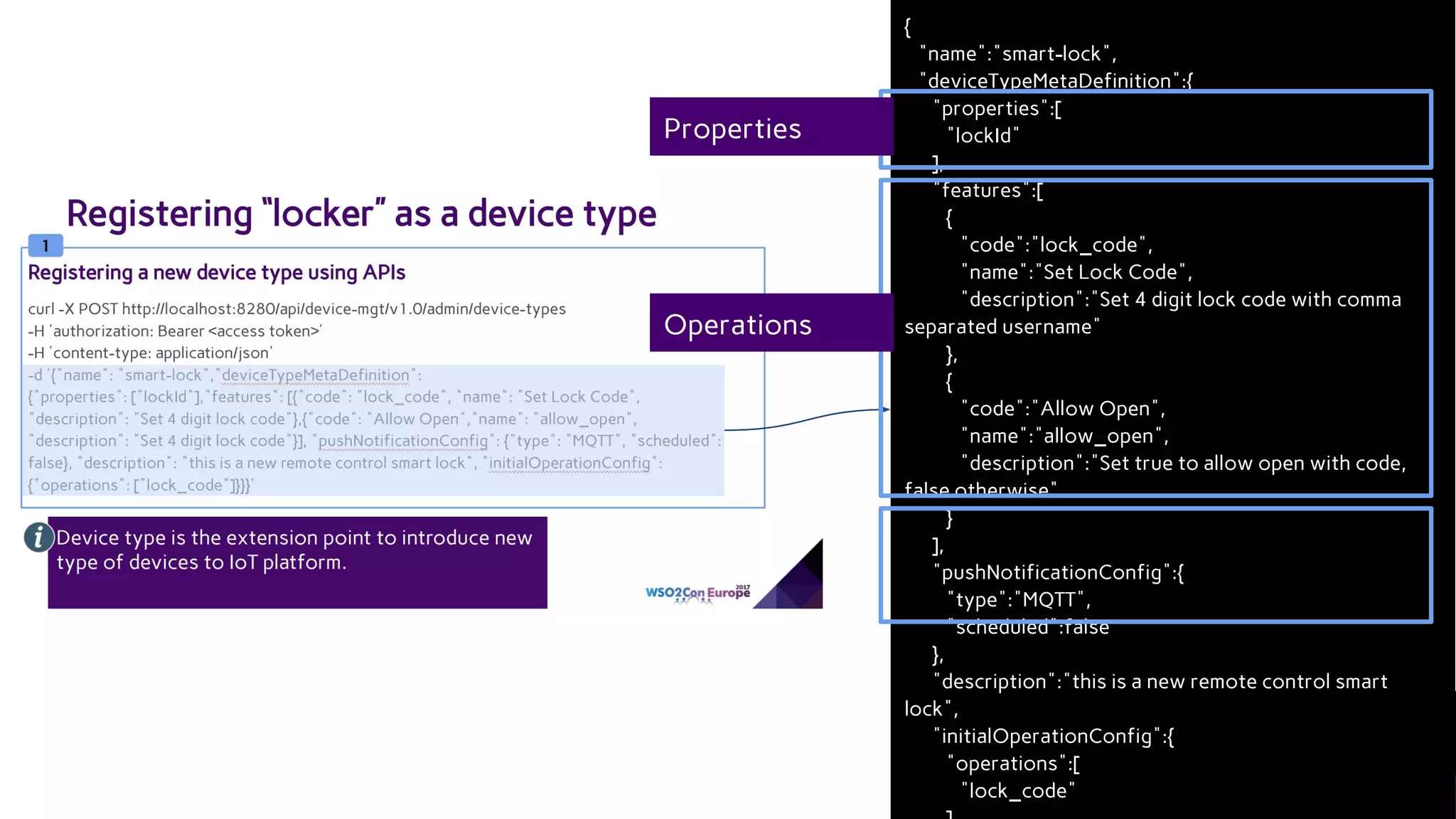 {
"name":"smart-lock",
"deviceTypeMetaDefinition":{
"properties":[
"lockId"
],
"features":[
{
"code":"lock_code",
"name":"Set Lock Code",
"description":"Set 4 digit lock code with comma
separated username"
},
{
"code":"Allow Open",
"name":"allow_open",
"description":"Set true to allow open with code,
false otherwise"
}
],
"pushNotificationConfig":{
"type":"MQTT",
"scheduled":false
},
"description":"this is a new remote control smart
lock",
"initialOperationConfig":{
"operations":[
"lock_code"
Properties
Operations
 