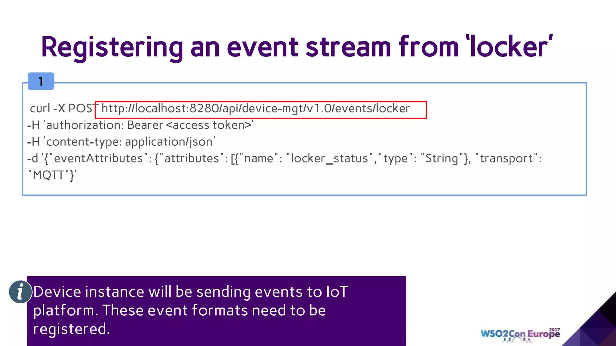 Registering an event stream from ‘locker’
1
curl -X POST http://localhost:8280/api/device-mgt/v1.0/events/locker
-H 'authorization: Bearer <access token>'
-H 'content-type: application/json'
-d '{"eventAttributes": {"attributes": [{"name": "locker_status","type": "String"}, "transport":
"MQTT"}'
Device instance will be sending events to IoT
platform. These event formats need to be
registered.
 
