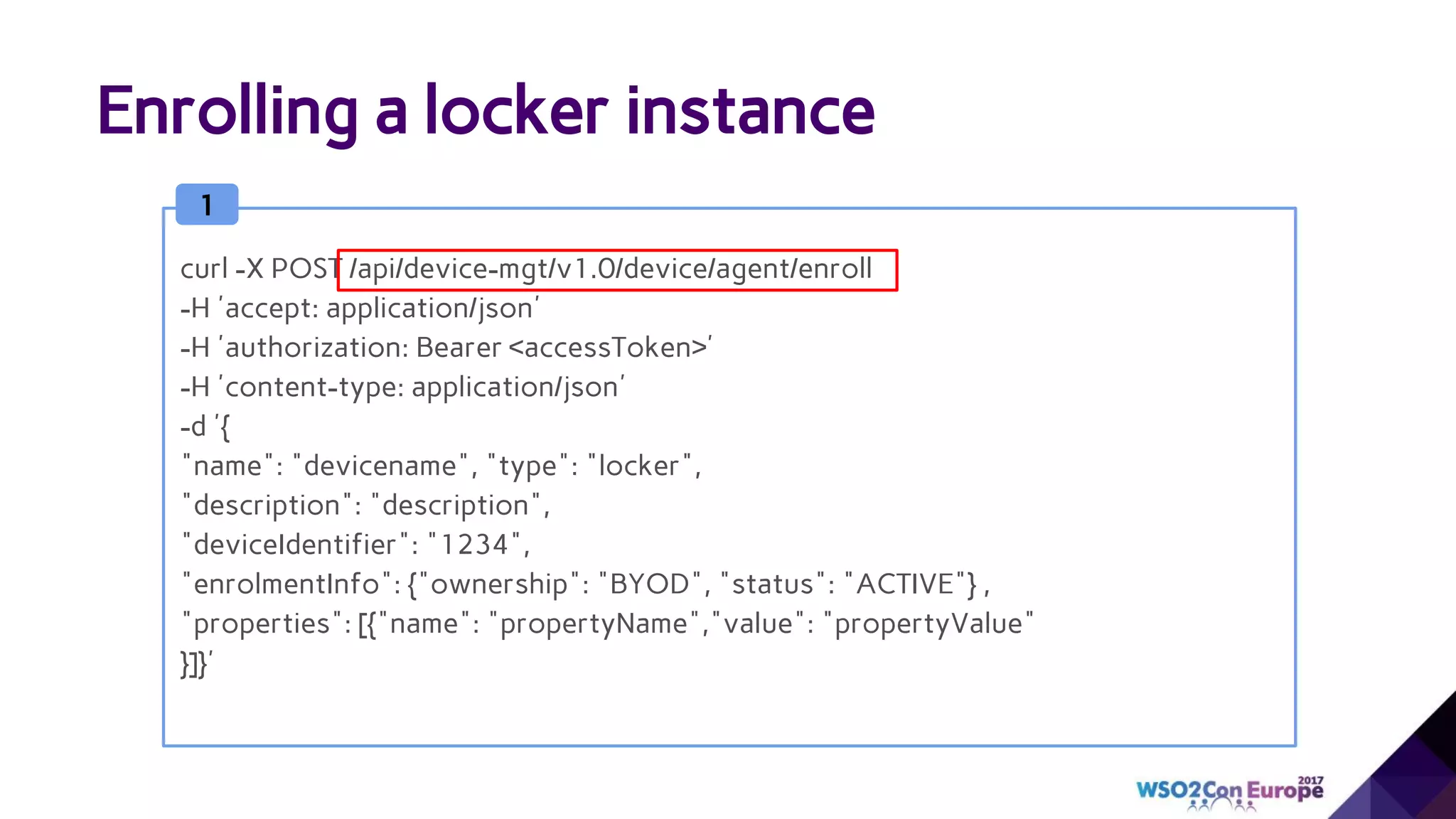 Enrolling a locker instance
1
curl -X POST /api/device-mgt/v1.0/device/agent/enroll
-H 'accept: application/json'
-H 'authorization: Bearer <accessToken>'
-H 'content-type: application/json'
-d '{
"name": "devicename", "type": "locker",
"description": "description",
"deviceIdentifier": "1234",
"enrolmentInfo": {"ownership": "BYOD", "status": "ACTIVE"} ,
"properties": [{"name": "propertyName","value": "propertyValue"
}]}'
 