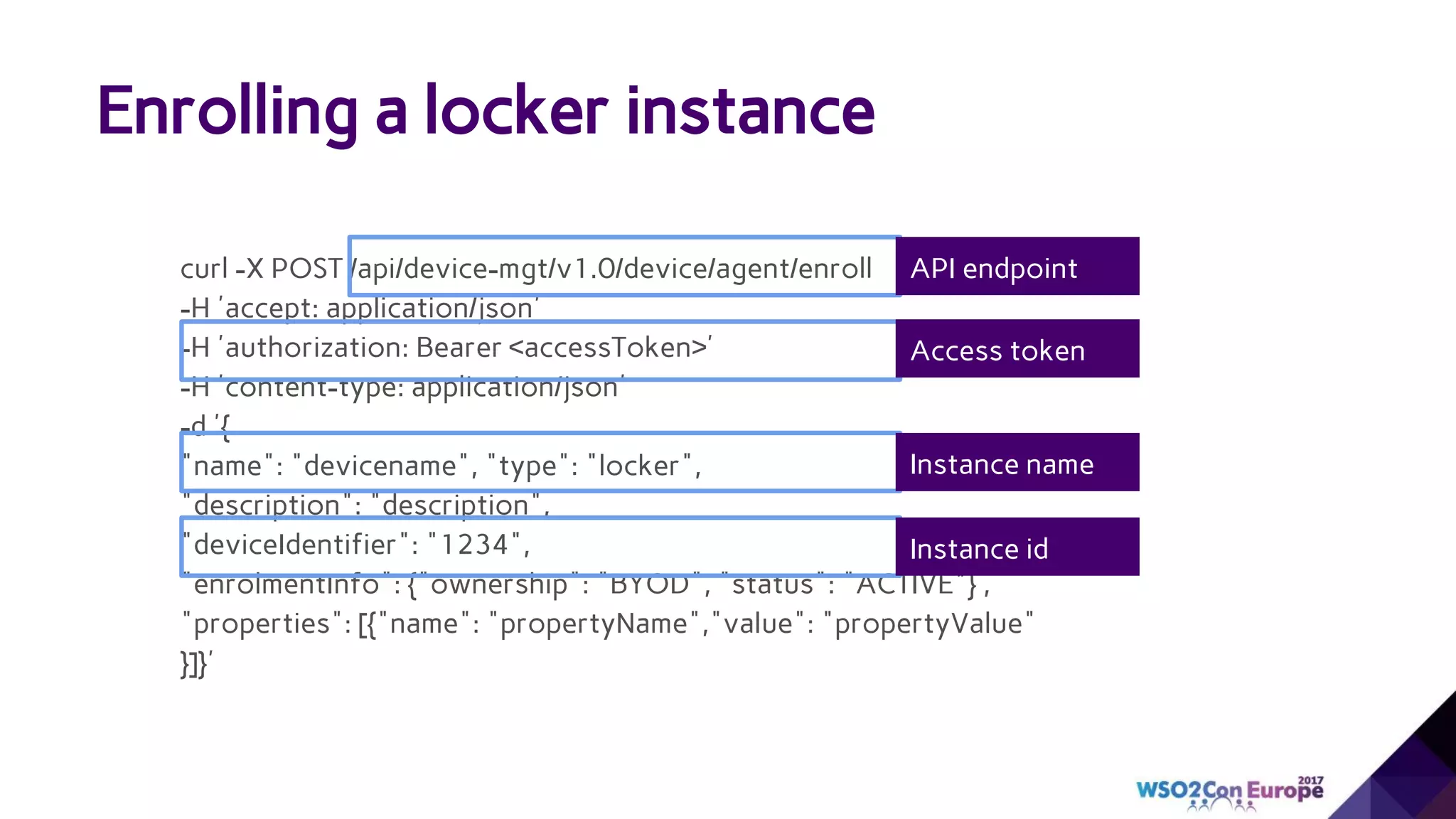 Enrolling a locker instance
curl -X POST /api/device-mgt/v1.0/device/agent/enroll
-H 'accept: application/json'
-H 'authorization: Bearer <accessToken>'
-H 'content-type: application/json'
-d '{
"name": "devicename", "type": "locker",
"description": "description",
"deviceIdentifier": "1234",
"enrolmentInfo": {"ownership": "BYOD", "status": "ACTIVE"} ,
"properties": [{"name": "propertyName","value": "propertyValue"
}]}'
API endpoint
Access token
Instance name
Instance id
 