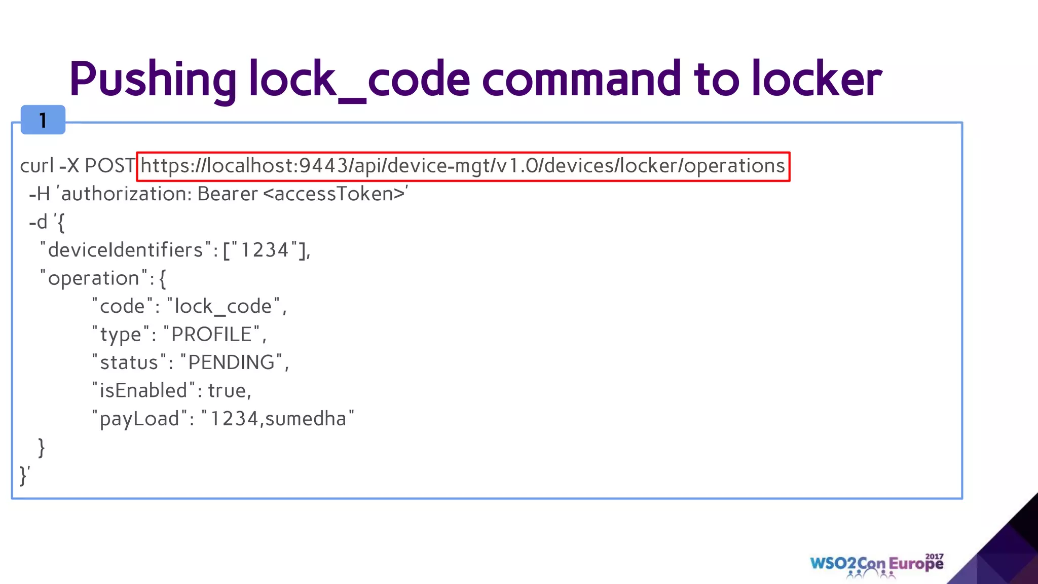 Pushing lock_code command to locker
1
curl -X POST https://localhost:9443/api/device-mgt/v1.0/devices/locker/operations
-H 'authorization: Bearer <accessToken>'
-d '{
"deviceIdentifiers": ["1234"],
"operation": {
"code": "lock_code",
"type": "PROFILE",
"status": "PENDING",
"isEnabled": true,
"payLoad": "1234,sumedha"
}
}'
 