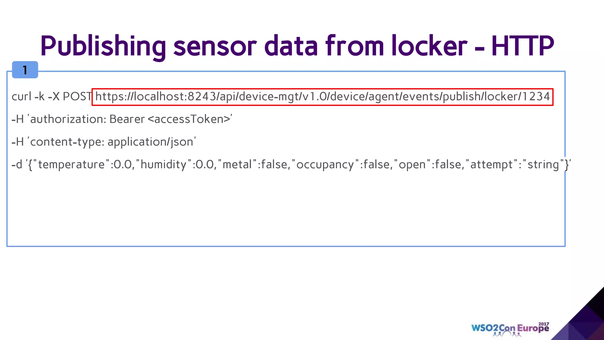 Publishing sensor data from locker - HTTP
1
curl -k -X POST https://localhost:8243/api/device-mgt/v1.0/device/agent/events/publish/locker/1234
-H 'authorization: Bearer <accessToken>'
-H 'content-type: application/json'
-d '{"temperature":0.0,"humidity":0.0,"metal":false,"occupancy":false,"open":false,"attempt":"string"}'
 