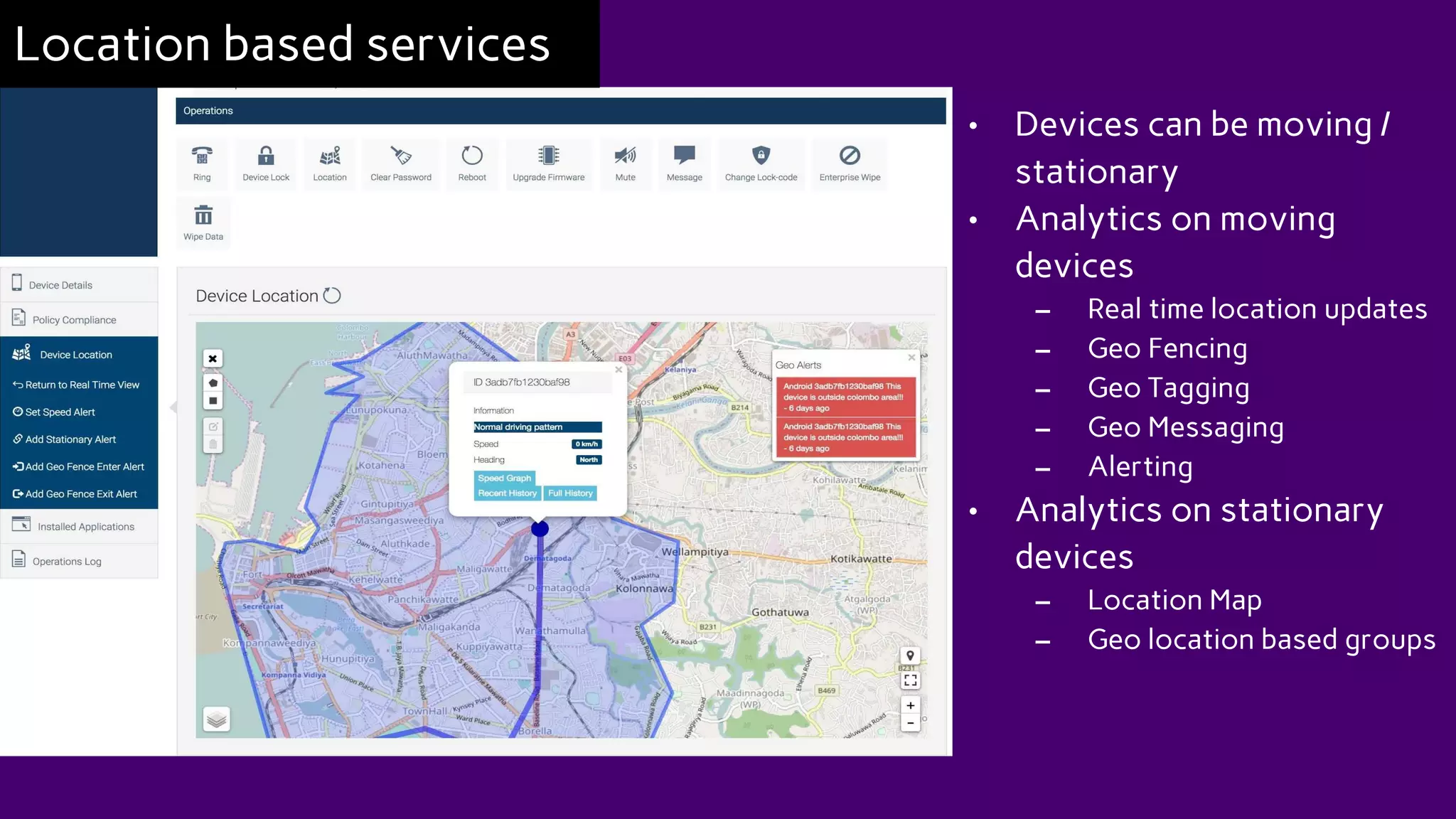 • Devices can be moving /
stationary
• Analytics on moving
devices
– Real time location updates
– Geo Fencing
– Geo Tagging
– Geo Messaging
– Alerting
• Analytics on stationary
devices
– Location Map
– Geo location based groups
Location based services
 