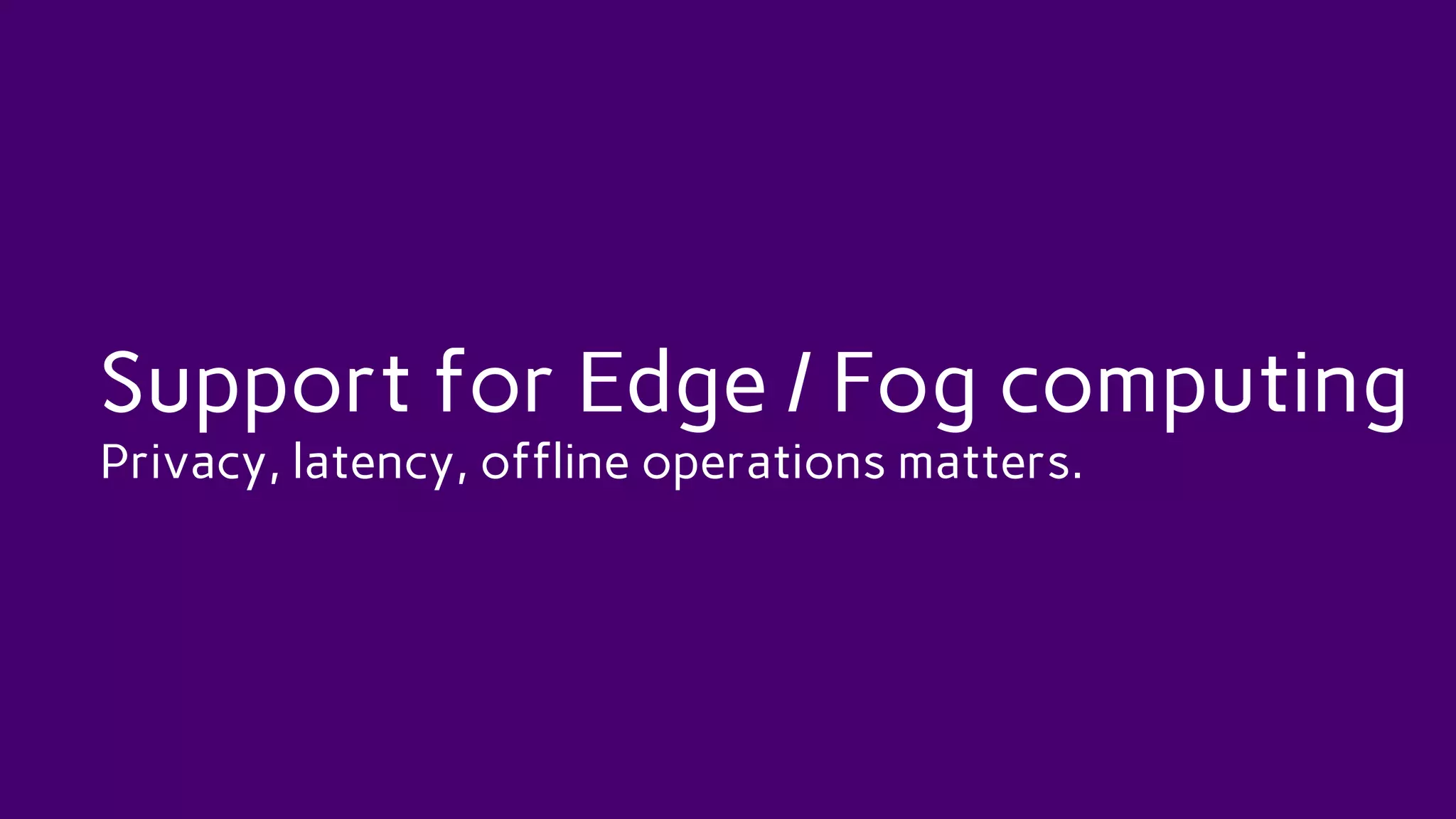 Support for Edge / Fog computing
Privacy, latency, offline operations matters.
 