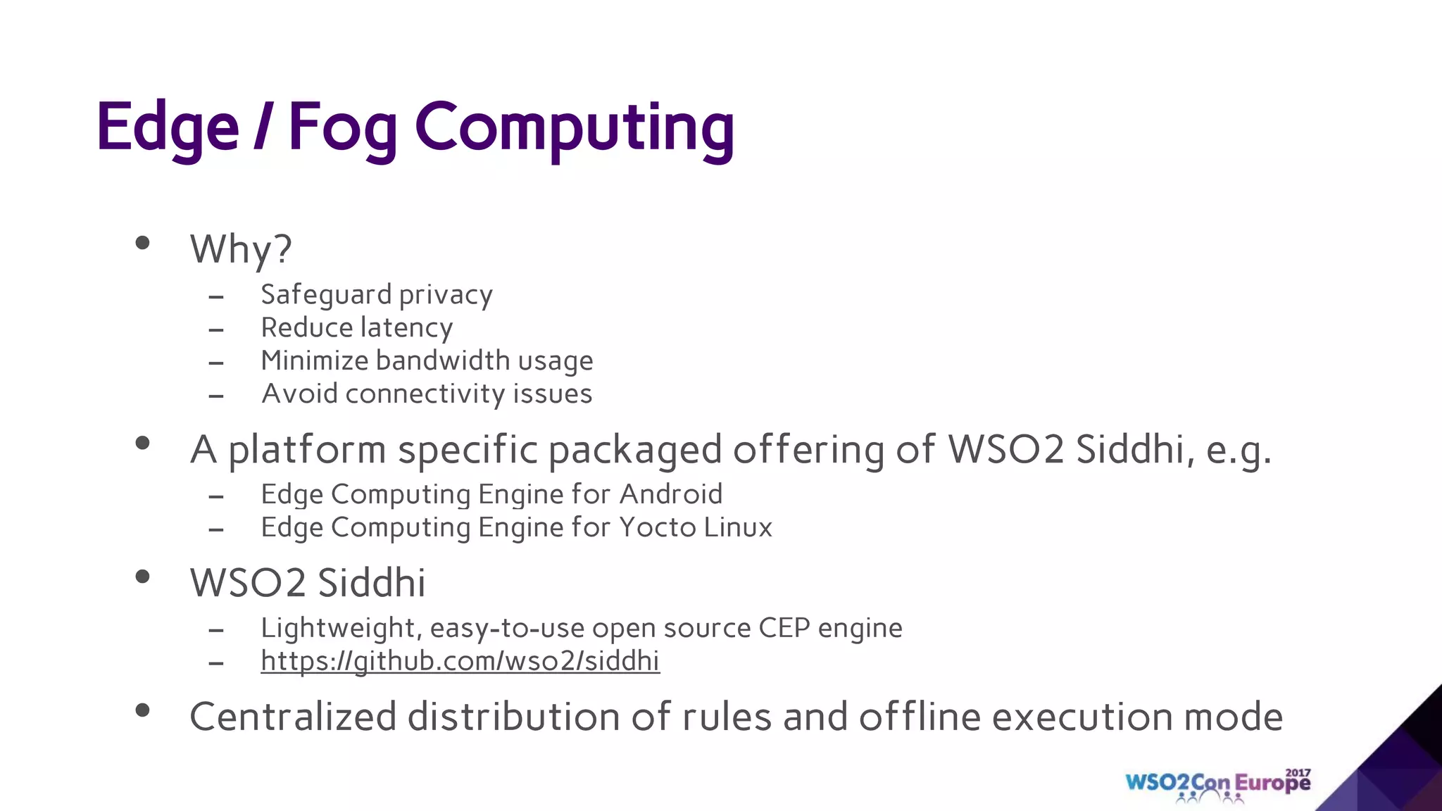 • Why?
– Safeguard privacy
– Reduce latency
– Minimize bandwidth usage
– Avoid connectivity issues
• A platform specific packaged offering of WSO2 Siddhi, e.g.
– Edge Computing Engine for Android
– Edge Computing Engine for Yocto Linux
• WSO2 Siddhi
– Lightweight, easy-to-use open source CEP engine
– https://github.com/wso2/siddhi
• Centralized distribution of rules and offline execution mode
Edge / Fog Computing
 