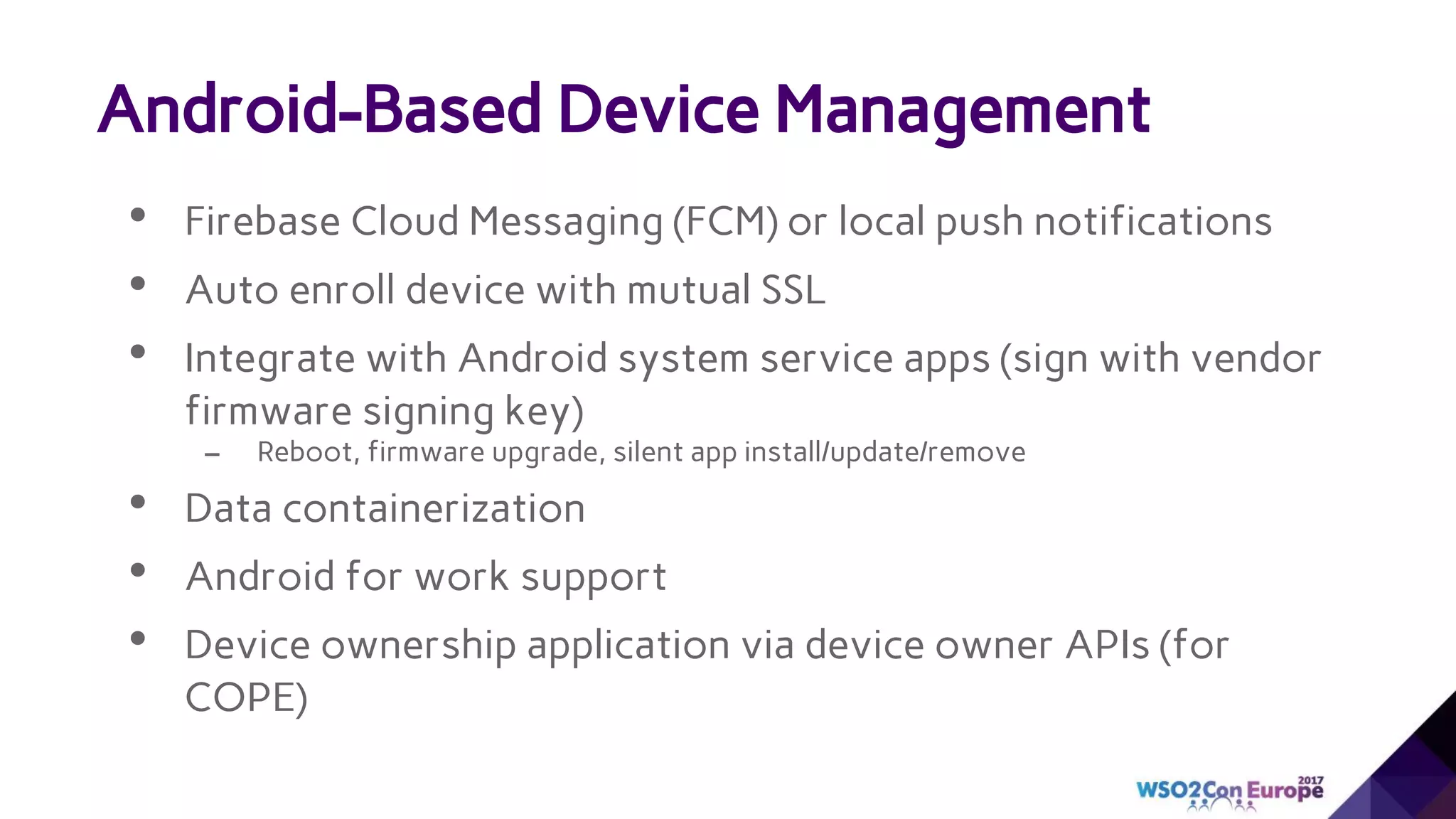 • Firebase Cloud Messaging (FCM) or local push notifications
• Auto enroll device with mutual SSL
• Integrate with Android system service apps (sign with vendor
firmware signing key)
– Reboot, firmware upgrade, silent app install/update/remove
• Data containerization
• Android for work support
• Device ownership application via device owner APIs (for
COPE)
Android-Based Device Management
 