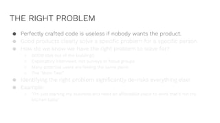 THE RIGHT PROBLEM
● Perfectly crafted code is useless if nobody wants the product.
● Good products clearly solve a specific problem for a specific person.
● How do we know we have the right problem to solve for?
○ GOOB (Get out of the building!)
○ Exploratory interviews, not surveys or focus groups
○ Many potential users are feeling the same pains
○ The “Mom Test”
● Identifying the right problem significantly de-risks everything else!
● Example:
○ “I’m just starting my business and need an affordable place to work that’s not my
kitchen table”
 