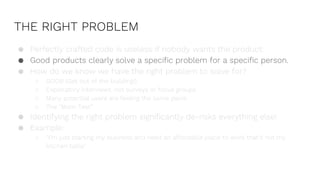 THE RIGHT PROBLEM
● Perfectly crafted code is useless if nobody wants the product.
● Good products clearly solve a specific problem for a specific person.
● How do we know we have the right problem to solve for?
○ GOOB (Get out of the building!)
○ Exploratory interviews, not surveys or focus groups
○ Many potential users are feeling the same pains
○ The “Mom Test”
● Identifying the right problem significantly de-risks everything else!
● Example:
○ “I’m just starting my business and need an affordable place to work that’s not my
kitchen table”
 