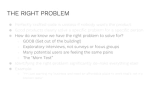THE RIGHT PROBLEM
● Perfectly crafted code is useless if nobody wants the product.
● Good products clearly solve a specific problem for a specific person.
● How do we know we have the right problem to solve for?
○ GOOB (Get out of the building!)
○ Exploratory interviews, not surveys or focus groups
○ Many potential users are feeling the same pains
○ The “Mom Test”
● Identifying the right problem significantly de-risks everything else!
● Example:
○ “I’m just starting my business and need an affordable place to work that’s not my
kitchen table”
 