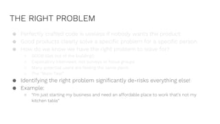 THE RIGHT PROBLEM
● Perfectly crafted code is useless if nobody wants the product.
● Good products clearly solve a specific problem for a specific person.
● How do we know we have the right problem to solve for?
○ GOOB (Get out of the building!)
○ Exploratory interviews, not surveys or focus groups
○ Many potential users are feeling the same pains
○ The “Mom Test”
● Identifying the right problem significantly de-risks everything else!
● Example:
○ “I’m just starting my business and need an affordable place to work that’s not my
kitchen table”
 