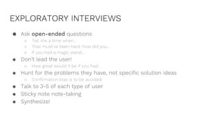 EXPLORATORY INTERVIEWS
● Ask open-ended questions
○ Tell me a time when…
○ That must’ve been hard, how did you…
○ If you had a magic wand…
● Don’t lead the user!
○ How great would it be if you had…
● Hunt for the problems they have, not specific solution ideas
○ Confirmation bias is to be avoided!
● Talk to 3-5 of each type of user
● Sticky note note-taking
● Synthesize!
 