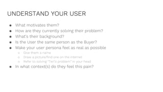 UNDERSTAND YOUR USER
● What motivates them?
● How are they currently solving their problem?
● What’s their background?
● Is the User the same person as the Buyer?
● Make your user persona feel as real as possible
○ Give them a name
○ Draw a picture/find one on the internet
○ Refer to solving “Teri’s problem” in your head
● In what context(s) do they feel this pain?
 