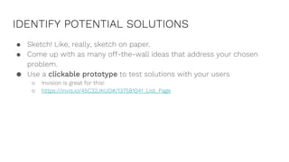 IDENTIFY POTENTIAL SOLUTIONS
● Sketch! Like, really, sketch on paper.
● Come up with as many off-the-wall ideas that address your chosen
problem.
● Use a clickable prototype to test solutions with your users
○ Invision is great for this!
○ https://invis.io/45C32JKUD#/137581041_List_Page
 