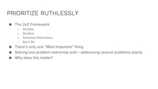 PRIORITIZE RUTHLESSLY
● The 2x2 Framework
○ Do Now
○ Do Next
○ Seductive Distractions
○ Don’t Do
● There’s only one “Most Important” thing
● Solving one problem extremely well > addressing several problems poorly
● Why does this matter?
 