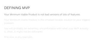 DEFINING MVP
Your Minimum Viable Product is not bad versions of lots of features.
Your Minimum Viable Product is the smallest lovable solution to your biggest
problem.
You will probably be extremely uncomfortable with what your MVP actually
is. (Psst...it might not be software!)
And now, a silly example...
 