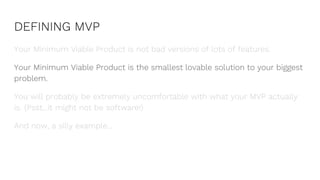 DEFINING MVP
Your Minimum Viable Product is not bad versions of lots of features.
Your Minimum Viable Product is the smallest lovable solution to your biggest
problem.
You will probably be extremely uncomfortable with what your MVP actually
is. (Psst...it might not be software!)
And now, a silly example...
 