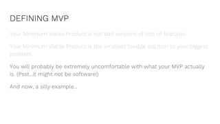 DEFINING MVP
Your Minimum Viable Product is not bad versions of lots of features.
Your Minimum Viable Product is the smallest lovable solution to your biggest
problem.
You will probably be extremely uncomfortable with what your MVP actually
is. (Psst...it might not be software!)
And now, a silly example...
 