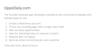OppsDaily.com
The founder believed app developers wanted to be connected to people who
needed apps to use.
1. Create a Mailchimp account
2. Throw up a landing page with a single input field
3. Mail out daily opportunities
4. Wait for interested devs to request a match
5. Request $25 via Paypal
6. Send an email connecting dev and customer
Total dev time: about 8 hours
 