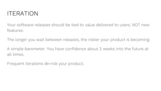 ITERATION
Your software releases should be tied to value delivered to users, NOT new
features.
The longer you wait between releases, the riskier your product is becoming.
A simple barometer: You have confidence about 2 weeks into the future at
all times.
Frequent iterations de-risk your product.
 
